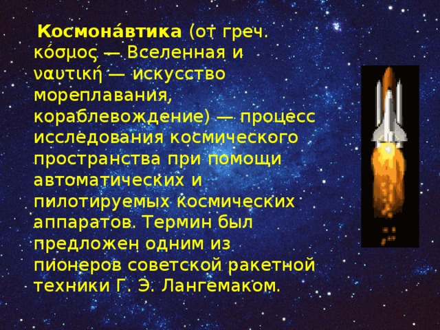  Космона́втика (от греч. κόσμος — Вселенная и ναυτική — искусство мореплавания, кораблевождение) — процесс исследования космического пространства при помощи автоматических и пилотируемых космических аппаратов. Термин был предложен одним из пионеров советской ракетной техники Г. Э. Лангемаком. 