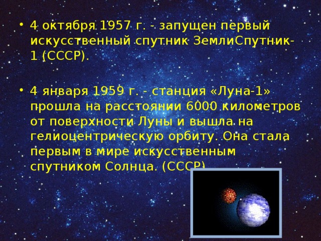 4 октября 1957 г. - запущен первый искусственный спутник ЗемлиСпутник-1 (СССР). 4 января 1959 г. - станция «Луна-1» прошла на расстоянии 6000 километров от поверхности Луны и вышла на гелиоцентрическую орбиту. Она стала первым в мире искусственным спутником Солнца. (СССР) 