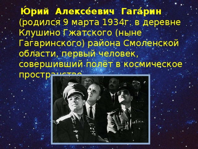  Ю́рий Алексе́евич Гага́рин (родился 9 марта 1934г. в деревне Клушино Гжатского (ныне Гагаринского) района Смоленской области, первый человек, совершивший полёт в космическое пространство. 