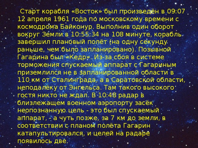  Старт корабля «Восток» был произведён в 09:07 12 апреля 1961 года по московскому времени с космодрома Байконур. Выполнив один оборот вокруг Земли в 10:55:34 на 108 минуте, корабль завершил плановый полёт (на одну секунду раньше, чем было запланировано). Позывной Гагарина был «Кедр». Из-за сбоя в системе торможения спускаемый аппарат с Гагариным приземлился не в запланированной области в 110 км от Сталинграда, а в Саратовской области, неподалёку от Энгельса. Там такого высокого гостя никто не ждал. В 10:48 радар в близлежащем военном аэропорту засёк неопознанную цель - это был спускаемый аппарат, - а чуть позже, за 7 км до земли, в соответствии с планом полёта Гагарин катапультировался, и целей на радаре появилось две. 