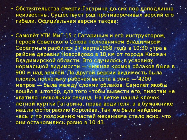 Обстоятельства смерти Гагарина до сих пор доподлинно неизвестны. Существует ряд противоречивых версий его гибели. Официальная версия такова: Самолёт УТИ МиГ-15 с Гагариным и его инструктором, Героем Советского Союза полковником Владимиром Серёгиным разбился 27 марта1968 года в 10:30 утра в районе деревни Новосёлово в 18 км от города Киржач Владимирской области. Это случилось в условиях нормальной видимости — нижняя кромка облаков была в 900 м над землёй. По другой версии видимость была плохая, поскольку рабочая высота в зоне — 4200 метров — была между слоями облаков. Самолёт якобы вошёл в штопор, для того чтобы вывести его, пилотам не хватило нескольких секунд. На ветке нашли клочок лётной куртки Гагарина, права водителя, а в бумажнике нашли фотографию Королёва. Так же были найдены часы и по положению частей механизма стало ясно, что они остановились ровно в 10:43. 