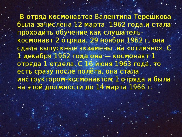 В отряд космонавтов Валентина Терешкова была зачислена 12 марта 1962 года и стала проходить обучение как слушатель-космонавт 2 отряда. 29 ноября 1962 г. она сдала выпускные экзамены на «отлично». С 1 декабря 1962 года она — космонавт 1 отряда 1 отдела. С 16 июня 1963 года, то есть сразу после полёта, она стала инструктором-космонавтом 1 отряда и была на этой должности до 14 марта 1966 г. 