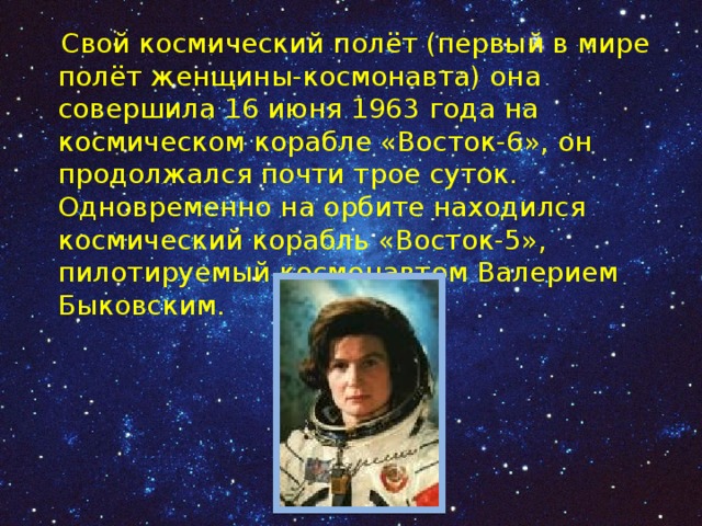  Свой космический полёт (первый в мире полёт женщины-космонавта) она совершила 16 июня 1963 года на космическом корабле «Восток-6», он продолжался почти трое суток. Одновременно на орбите находился космический корабль «Восток-5», пилотируемый космонавтом Валерием Быковским. 