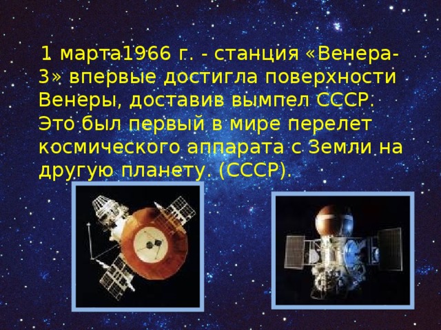  1 марта1966 г. - станция «Венера-3» впервые достигла поверхности Венеры, доставив вымпел СССР. Это был первый в мире перелет космического аппарата с Земли на другую планету. (СССР). 