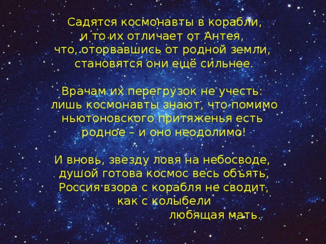  Садятся космонавты в корабли,  и то их отличает от Антея,  что, оторвавшись от родной земли,  становятся они ещё сильнее.   Врачам их перегрузок не учесть:  лишь космонавты знают, что помимо  ньютоновского притяженья есть  родное – и оно неодолимо!   И вновь, звезду ловя на небосводе,  душой готова космос весь объять,  Россия взора с корабля не сводит,  как с колыбели                              любящая мать.   