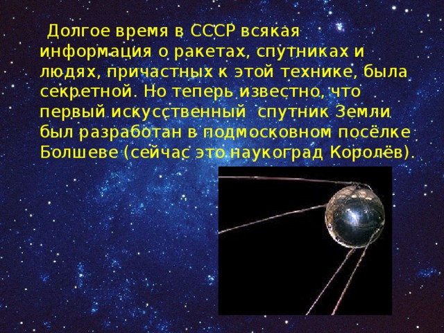  Долгое время в СССР всякая информация о ракетах, спутниках и людях, причастных к этой технике, была секретной. Но теперь известно, что первый искусственный спутник Земли был разработан в подмосковном посёлке Болшеве (сейчас это наукоград Королёв). 