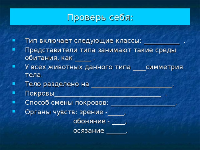 Проверь себя: Тип включает следующие классы: ___________ . Представители типа занимают такие среды обитания, как _____ . У всех животных данного типа ____симметрия тела. Тело разделено на _________________________. Покровы_________________________________ . Способ смены покровов: ____________________. Органы чувств: зрение -_____,  обоняние - ____,  осязание ______. 
