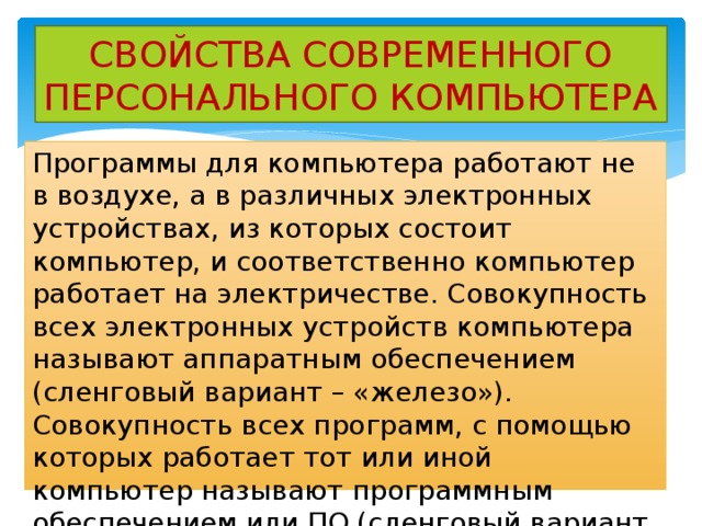 СВОЙСТВА СОВРЕМЕННОГО ПЕРСОНАЛЬНОГО КОМПЬЮТЕРА Программы для компьютера работают не в воздухе, а в различных электронных устройствах, из которых состоит компьютер, и соответственно компьютер работает на электричестве. Совокупность всех электронных устройств компьютера называют аппаратным обеспечением (сленговый вариант – «железо»). Совокупность всех программ, с помощью которых работает тот или иной компьютер называют программным обеспечением или ПО (сленговый вариант – «софт») 