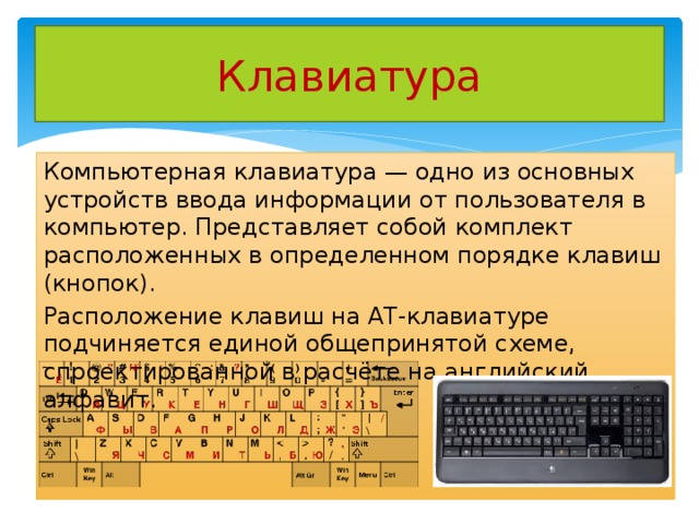 Клавиатура Компьютерная клавиатура — одно из основных устройств ввода информации от пользователя в компьютер. Представляет собой комплект расположенных в определенном порядке клавиш (кнопок). Расположение клавиш на AT-клавиатуре подчиняется единой общепринятой схеме, спроектированной в расчёте на английский алфавит. 