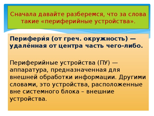 Сначала давайте разберемся, что за слова такие «периферийные устройства». Перифери́я (от греч. окружность) — удалённая от центра часть чего-либо. Периферийные устройства (ПУ) — аппаратура, предназначенная для внешней обработки информации. Другими словами, это устройства, расположенные вне системного блока – внешние устройства. 