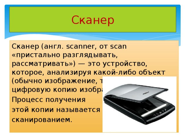 Сканер Сканер (англ. scanner, от scan «пристально разглядывать, рассматривать») — это устройство, которое, анализируя какой-либо объект (обычно изображение, текст), создаёт цифровую копию изображения объекта. Процесс получения этой копии называется сканированием. 