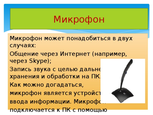 Микрофон Микрофон может понадобиться в двух случаях: Общение через Интернет (например, через Skype); Запись звука с целью дальнейшего хранения и обработки на ПК. Как можно догадаться, микрофон является устройством ввода информации. Микрофон подключается к ПК с помощью  разъема «мини-джек» розового цвета. 