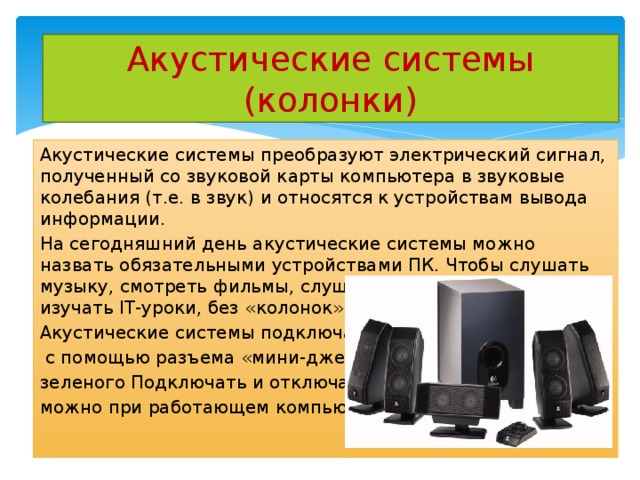 Акустические системы (колонки) Акустические системы преобразуют электрический сигнал, полученный со звуковой карты компьютера в звуковые колебания (т.е. в звук) и относятся к устройствам вывода информации. На сегодняшний день акустические системы можно назвать обязательными устройствами ПК. Чтобы слушать музыку, смотреть фильмы, слушать аудиокниги, а также изучать IT-уроки, без «колонок» не обойтись. Акустические системы подключаются  с помощью разъема «мини-джек» зеленого Подключать и отключать можно при работающем компьютере. 