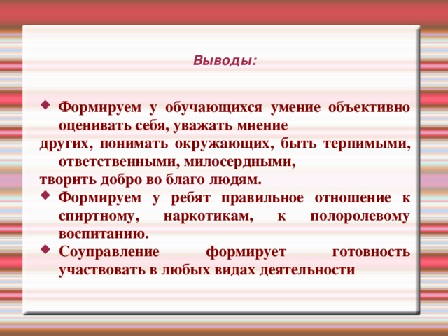 Выводы: Формируем у обучающихся умение объективно оценивать себя, уважать мнение других, понимать окружающих, быть терпимыми, ответственными, милосердными, творить добро во благо людям. Формируем у ребят правильное отношение к спиртному, наркотикам, к полоролевому воспитанию. Соуправление формирует готовность участвовать в любых видах деятельности Привлекая воспитанников к соуправлению мы воспитываем умение объективно оценивать себя, уважать мнение других, понимать окружающих, быть терпимыми, ответственными, милосердными, творить добро во благо людям. Формируем у ребят правильное отношение к спиртному, наркотикам, к полоролевому воспитанию. 