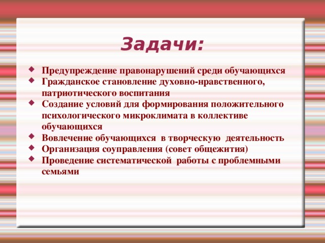 Задачи: Предупреждение правонарушений среди обучающихся Гражданское становление духовно-нравственного, патриотического воспитания Создание условий для формирования положительного психологического микроклимата в коллективе обучающихся Вовлечение обучающихся в творческую деятельность Организация соуправления (совет общежития) Проведение систематической работы с проблемными семьями Мы выполняем следующие задачи: Предупреждение правонарушений среди обучающихся Гражданское становление духовно-нравственного, патриотического воспитания Создание условий для формирования положительного психологического микроклимата в коллективе обучающихся Вовлечение обучающихся в творческую деятельность Организация соуправления (совет общежития) Проведение систематической работы с проблемными семьями 