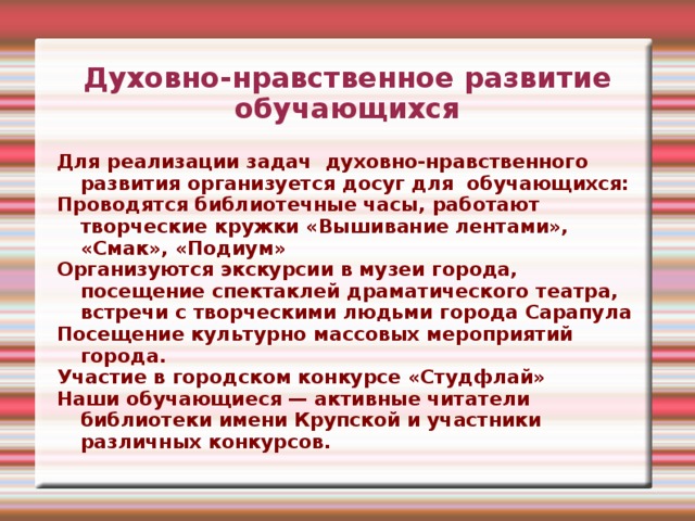 Духовно-нравственное развитие обучающихся Для реализации задач духовно-нравственного развития организуется досуг для обучающихся: Проводятся библиотечные часы, работают творческие кружки «Вышивание лентами», «Смак», «Подиум» Организуются экскурсии в музеи города, посещение спектаклей драматического театра, встречи с творческими людьми города Сарапула Посещение культурно массовых мероприятий города. Участие в городском конкурсе «Студфлай» Наши обучающиеся — активные читатели библиотеки имени Крупской и участники различных конкурсов. 