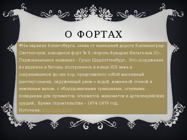 О фортах На окраине Кенигсберга, слева от нынешней дороги Калининград-Светлогорск, находился форт № 5 «король Фридрих-Вильгельм III». Первоначальное название - Гросс Шарлоттенбург. Это сооружение из кирпича и бетона, построенное в конце XIX века и сохранившееся до сих пор, представляло собой массивный шестиугольник, окруженный рвом с водой, каменной стеной и земляным валом, с оборудованными траншеями, огневыми позициями для пулеметов, огнеметов, минометов и артиллерийских орудий. Время строительства – 1874-1879 год.  Источник:  konigsberg.Ru 