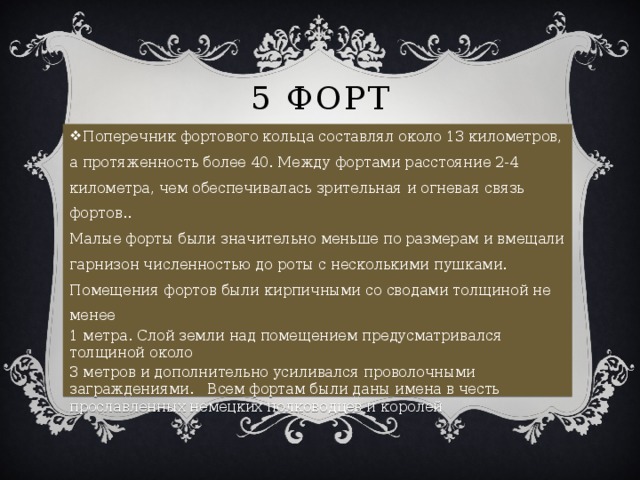 5 Форт Поперечник фортового кольца составлял около 13 километров, а протяженность более 40. Между фортами расстояние 2-4 километра, чем обеспечивалась зрительная и огневая связь фортов..  Малые форты были значительно меньше по размерам и вмещали гарнизон численностью до роты с несколькими пушками.  Помещения фортов были кирпичными со сводами толщиной не менее 1 метра. Слой земли над помещением предусматривался толщиной около 3 метров и дополнительно усиливался проволочными заграждениями. Всем фортам были даны имена в честь прославленных немецких полководцев и королей  