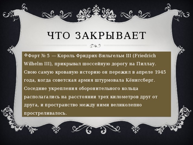 Что закрывает Форт № 5 — Король Фридрих-Вильгельм III (Friedrich Wilhelm III), прикрывал шоссейную дорогу на Пиллау. Свою самую кровавую историю он пережил в апреле 1945 года, когда советская армия штурмовала Кёнигсберг. Соседние укрепления оборонительного кольца располагались на расстоянии трех километров друг от друга, и пространство между ними великолепно простреливалось. 