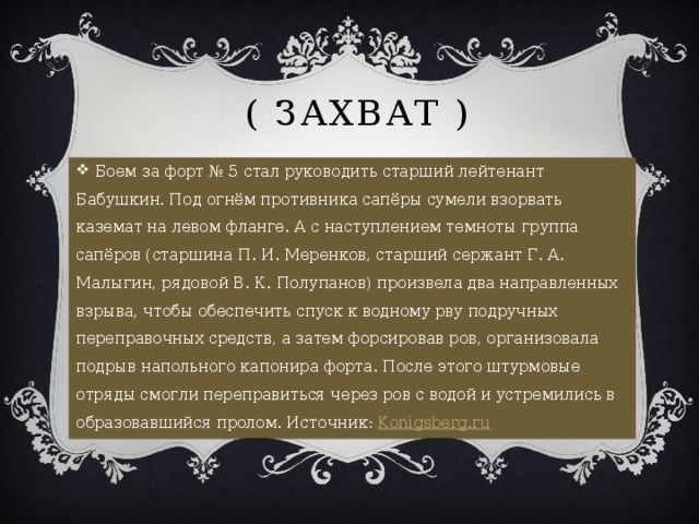  ( Захват )  Боем за форт № 5 стал руководить старший лейтенант Бабушкин. Под огнём противника сапёры сумели взорвать каземат на левом фланге. А с наступлением темноты группа сапёров (старшина П. И. Меренков, старший сержант Г. А. Малыгин, рядовой В. К. Полупанов) произвела два направленных взрыва, чтобы обеспечить спуск к водному рву подручных переправочных средств, а затем форсировав ров, организовала подрыв напольного капонира форта. После этого штурмовые отряды смогли переправиться через ров с водой и устремились в образовавшийся пролом. Источник:  Konigsberg.ru 