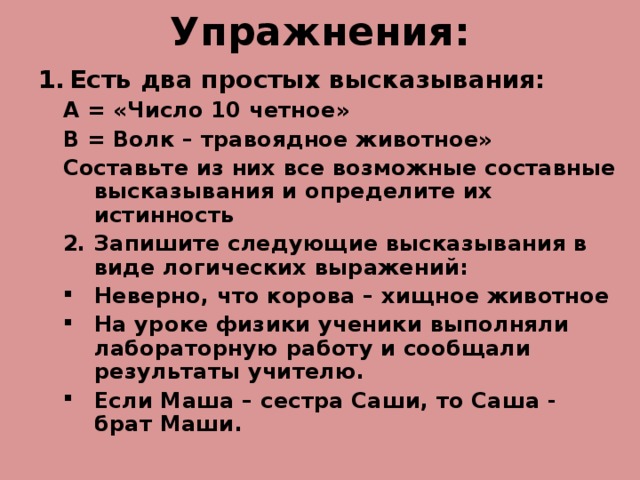 Упражнения: Есть два простых высказывания: А = «Число 10 четное» В = Волк – травоядное животное» Составьте из них все возможные составные высказывания и определите их истинность А = «Число 10 четное» В = Волк – травоядное животное» Составьте из них все возможные составные высказывания и определите их истинность Запишите следующие высказывания в виде логических выражений: Запишите следующие высказывания в виде логических выражений: Неверно, что корова – хищное животное На уроке физики ученики выполняли лабораторную работу и сообщали результаты учителю. Если Маша – сестра Саши, то Саша - брат Маши. Неверно, что корова – хищное животное На уроке физики ученики выполняли лабораторную работу и сообщали результаты учителю. Если Маша – сестра Саши, то Саша - брат Маши. 