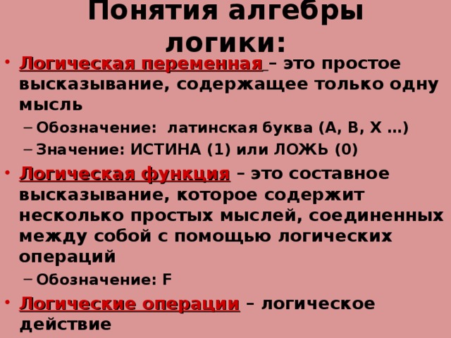 Понятия алгебры логики: Логическая переменная  – это простое высказывание, содержащее только одну мысль Обозначение: латинская буква (А, В, Х …) Значение: ИСТИНА (1) или ЛОЖЬ (0) Обозначение: латинская буква (А, В, Х …) Значение: ИСТИНА (1) или ЛОЖЬ (0) Логическая функция – это составное высказывание, которое содержит несколько простых мыслей, соединенных между собой с помощью логических операций Обозначение: F Обозначение: F Логические операции – логическое действие  