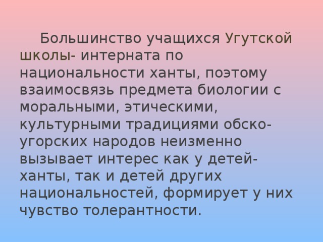   Большинство учащихся Угутской школы- интерната по национальности ханты, поэтому взаимосвязь предмета биологии с моральными, этическими, культурными традициями обско- угорских народов неизменно вызывает интерес как у детей- ханты, так и детей других национальностей, формирует у них чувство толерантности. 