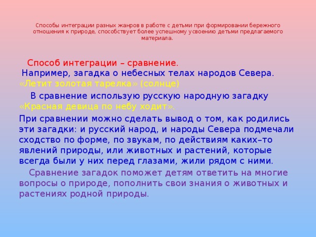    Способы интеграции разных жанров в работе с детьми при формировании бережного отношения к природе, способствует более успешному усвоению детьми предлагаемого материала.    Способ интеграции – сравнение.  Например, загадка о небесных телах народов Севера.  «Летит золотая тарелка» (солнце)  В сравнение использую русскую народную загадку «Красная девица по небу ходит». При сравнении можно сделать вывод о том, как родились эти загадки: и русский народ, и народы Севера подмечали сходство по форме, по звукам, по действиям каких–то явлений природы, или животных и растений, которые всегда были у них перед глазами, жили рядом с ними.  Сравнение загадок поможет детям ответить на многие вопросы о природе, пополнить свои знания о животных и растениях родной природы. 