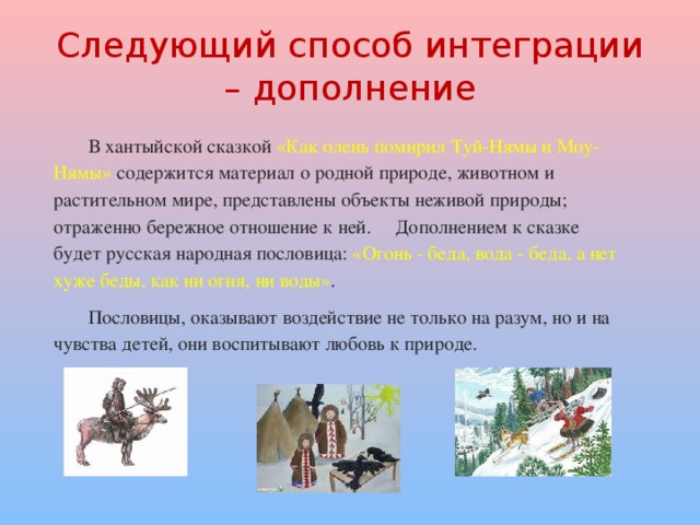 Следующий способ интеграции – дополнение В хантыйской сказкой «Как олень помирил Туй-Нямы и Моу-Нямы» содержится материал о родной природе, животном и растительном мире, представлены объекты неживой природы; отраженно бережное отношение к ней. Дополнением к сказке будет русская народная пословица: «Огонь - беда, вода - беда, а нет хуже беды, как ни огня, ни воды» . Пословицы, оказывают воздействие не только на разум, но и на чувства детей, они воспитывают любовь к природе. 