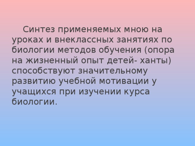  Синтез применяемых мною на уроках и внеклассных занятиях по биологии методов обучения (опора на жизненный опыт детей- ханты) способствуют значительному развитию учебной мотивации у учащихся при изучении курса биологии. 