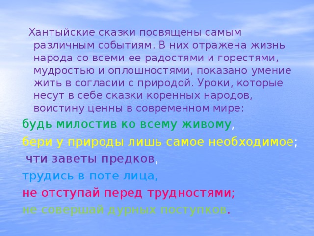  Хантыйские сказки посвящены самым различным событиям. В них отражена жизнь народа со всеми ее радостями и горестями, мудростью и оплошностями, показано умение жить в согласии с природой. Уроки, которые несут в себе сказки коренных народов, воистину ценны в современном мире: будь милостив ко всему живому , бери у природы лишь самое необходимое ;  чти заветы предков , трудись в поте лица, не отступай перед трудностями; не совершай дурных поступков . 