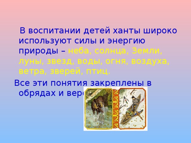  В воспитании детей ханты широко используют силы и энергию природы – неба, солнца, Земли, луны, звезд, воды, огня, воздуха, ветра, зверей, птиц.  Все эти понятия закреплены в обрядах и верованиях. 