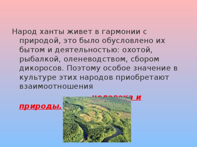 Народ ханты живет в гармонии с природой, это было обусловлено их бытом и деятельностью: охотой, рыбалкой, оленеводством, сбором дикоросов. Поэтому особое значение в культуре этих народов приобретают взаимоотношения  человека и природы. 