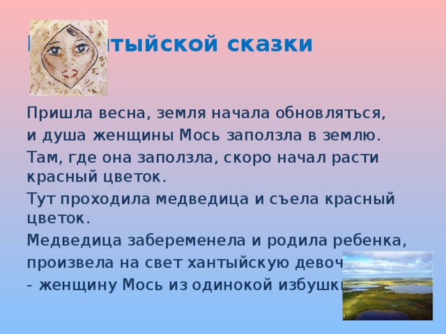 Из хантыйской сказки  Пришла весна, земля начала обновляться, и душа женщины Мось заползла в землю. Там, где она заползла, скоро начал расти красный цветок. Тут проходила медведица и съела красный цветок. Медведица забеременела и родила ребенка, произвела на свет хантыйскую девочку - женщину Мось из одинокой избушки .  