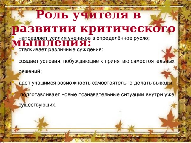  Роль учителя в развитии критического мышления:  направляет усилия учеников в определённое русло; сталкивает различные суждения; создает условия, побуждающие к принятию самостоятельных решений; дает учащимся возможность самостоятельно делать выводы;  подготавливает новые познавательные ситуации внутри уже существующих.  