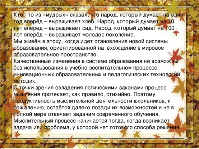 Кто - то из «мудрых» сказал, что народ, который думает на один год вперёд – выращивает хлеб. Народ, который думает на 10 лет вперед – выращивает сад. Народ, который думает на 100 лет вперёд – выращивает молодое поколение. Мы живём в эпоху, когда идет становление новой системы образования, ориентированной на вхождение в мировое образовательное пространство. Качественные изменения в системе образования не возможны без использования в учебно-воспитательном процессе инновационных образовательных и педагогических технологий, методик. С точки зрения овладения логическими законами процесс мышления протекает, как правило, стихийно. Поэтому продуктивность мыслительной деятельности школьников, к сожалению, остаётся далеко позади их возможностей и не в полной мере отвечает задачам современного обучения. Мыслительный процесс начинается тогда, когда возникает задача или проблема, у которой нет готового способа решения. 