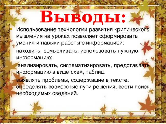 Выводы: Использование технологии развития критического мышления на уроках позволяет сформировать умения и навыки работы с информацией:  находить, осмысливать, использовать нужную информацию;  анализировать, систематизировать, представлять информацию в виде схем, таблиц.  выявлять проблемы, содержащие в тексте, определять возможные пути решения, вести поиск необходимых сведений. 