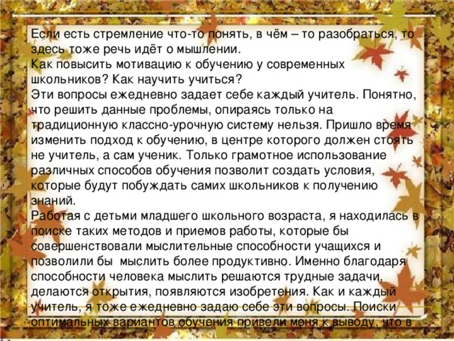 Если есть стремление что-то понять, в чём – то разобраться, то здесь тоже речь идёт о мышлении. Как повысить мотивацию к обучению у современных школьников? Как научить учиться? Эти вопросы ежедневно задает себе каждый учитель. Понятно, что решить данные проблемы, опираясь только на традиционную классно-урочную систему нельзя. Пришло время изменить подход к обучению, в центре которого должен стоять не учитель, а сам ученик. Только грамотное использование различных способов обучения позволит создать условия, которые будут побуждать самих школьников к получению знаний. Работая с детьми младшего школьного возраста, я находилась в поиске таких методов и приемов работы, которые бы совершенствовали мыслительные способности учащихся и позволили бы мыслить более продуктивно. Именно благодаря способности человека мыслить решаются трудные задачи, делаются открытия, появляются изобретения. Как и каждый учитель, я тоже ежедневно задаю себе эти вопросы. Поиски оптимальных вариантов обучения привели меня к выводу, что в 