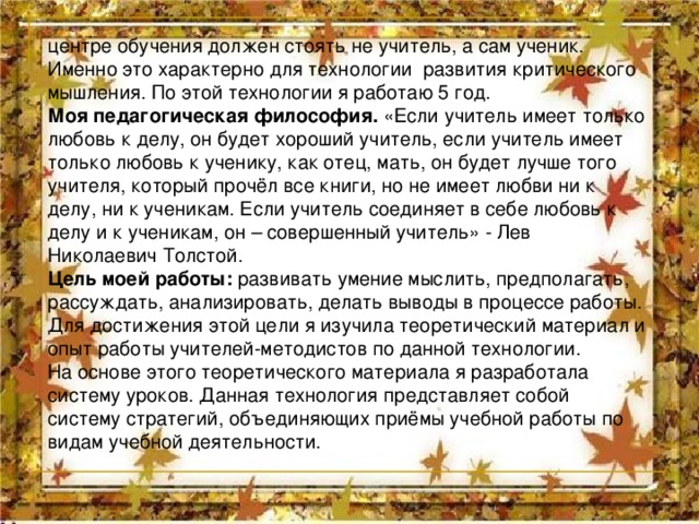 центре обучения должен стоять не учитель, а сам ученик. Именно это характерно для технологии развития критического мышления. По этой технологии я работаю 5 год. Моя педагогическая философия. «Если учитель имеет только любовь к делу, он будет хороший учитель, если учитель имеет только любовь к ученику, как отец, мать, он будет лучше того учителя, который прочёл все книги, но не имеет любви ни к делу, ни к ученикам. Если учитель соединяет в себе любовь к делу и к ученикам, он – совершенный учитель» - Лев Николаевич Толстой. Цель моей работы: развивать умение мыслить, предполагать, рассуждать, анализировать, делать выводы в процессе работы. Для достижения этой цели я изучила теоретический материал и опыт работы учителей-методистов по данной технологии. На основе этого теоретического материала я разработала систему уроков. Данная технология представляет собой систему стратегий, объединяющих приёмы учебной работы по видам учебной деятельности. 