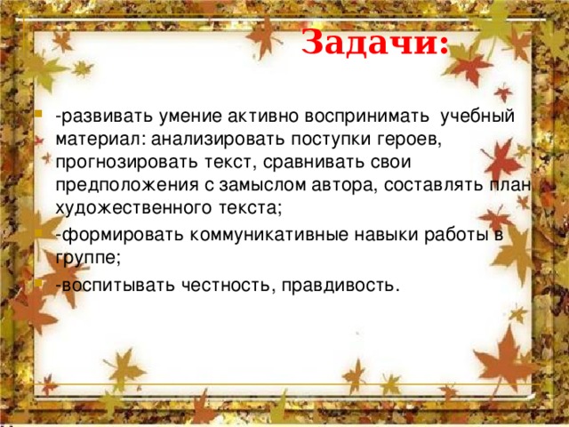  Задачи: -развивать умение активно воспринимать  учебный материал: анализировать поступки героев, прогнозировать текст, сравнивать свои предположения с замыслом автора, составлять план художественного текста; -формировать коммуникативные навыки работы в группе; -воспитывать честность, правдивость.  