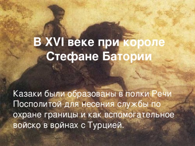 В XVI веке при короле  Стефане Батории  Казаки были образованы в полки Речи Посполитой для несения службы по охране границы и как вспомогательное войско в войнах с Турцией. 