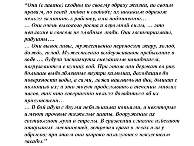 “ Они (славяне) сходны по своему образу жизни, по своим нравам, по своей любви к свободе; их никаким образом нельзя склонить к рабству, или подчинению… … Они очень высокого роста и огромной силы, … это неплохие и совсем не злобные люди. Они гостеприимны, радушны…. … Они выносливы, мужественно переносят жару, холод, дождь, голод. Мужественно выдерживают пребывание в воде …, будучи застигнуты внезапным нападением, погружаются в пучину вод. При этом они держат во рту большие выдолбленные внутри камыши, доходящие до поверхности воды, а сами, лежа навзничь на дне, дышат с помощью их; и это могут проделывать в течении многих часов, так что совершенно нельзя догадаться об их присутствии… … В бой идут с двумя небольшими копьями, а некоторые имеют прочные тяжелые щиты. Вооружение их составляют луки и стрелы. В сражении славяне избегают открытых местностей, встречая врага в лесах или у обрывов; при этом они широко пользуются искусством засады.”  