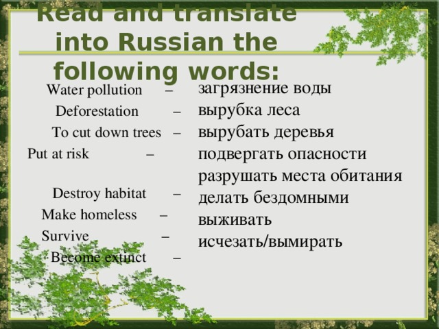 Read and translate into Russian the following words: загрязнение воды вырубка леса вырубать деревья подвергать опасности разрушать места обитания делать бездомными выживать исчезать/вымирать Water pollution – Deforestation – To cut down trees – Put at risk – Destroy habitat –  Make homeless –  Survive – Become extinct – 