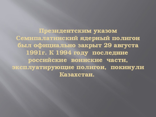  Президентским указом Семипалатинский ядерный полигон был официально закрыт 29 августа 1991г. К 1994 году последние российские воинские части, эксплуатирующие полигон, покинули Казахстан.       