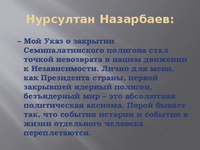 Нурсултан Назарбаев: – Мой Указ о закрытии Семипалатинского полигона стал точкой невозврата в нашем движении к Независимости. Лично для меня, как Президента страны, первой закрывшей ядерный полигон, безъядерный мир – это абсолютная политическая аксиома. Порой бывает так, что события истории и события в жизни отдельного человека переплетаются. 