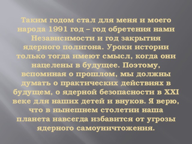 Таким годом стал для меня и моего народа 1991 год – год обретения нами Независимости и год закрытия ядерного полигона. Уроки истории только тогда имеют смысл, когда они нацелены в будущее. Поэтому, вспоминая о прошлом, мы должны думать о практических действиях в будущем, о ядерной безопасности в ХХI веке для наших детей и внуков. Я верю, что в нынешнем столетии наша планета навсегда избавится от угрозы ядерного самоуничтожения. 