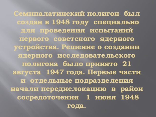 Семипалатинский полигон был создан в 1948 году специально для проведения испытаний первого советского ядерного устройства. Решение о создании ядерного исследовательского полигона было принято 21 августа 1947 года. Первые части и отдельные подразделения начали передислокацию в район сосредоточения 1 июня 1948 года. 