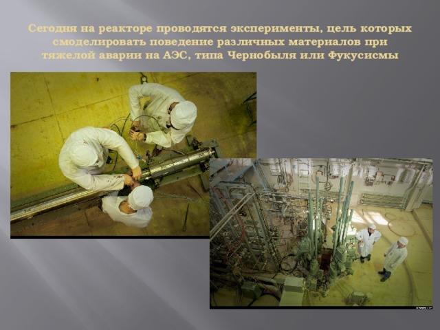 Сегодня на реакторе проводятся эксперименты, цель которых смоделировать поведение различных материалов при тяжелой аварии на АЭС, типа Чернобыля или Фукусисмы 