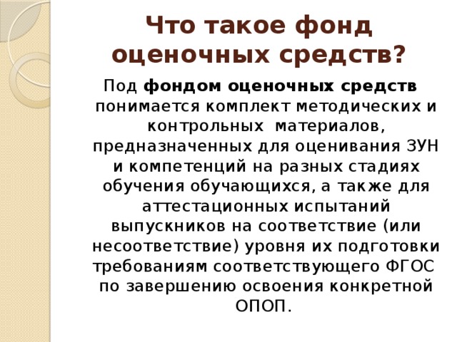 Что такое фонд оценочных средств? Под фондом оценочных средств понимается комплект методических и контрольных материалов, предназначенных для оценивания ЗУН и компетенций на разных стадиях обучения обучающихся, а также для аттестационных испытаний выпускников на соответствие (или несоответствие) уровня их подготовки требованиям соответствующего ФГОС по завершению освоения конкретной ОПОП. 
