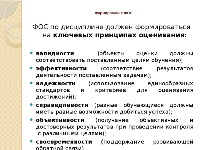  Формирование ФОС   ФОС по дисциплине должен формироваться на ключевых принципах оценивания : валидности (объекты оценки должны соответствовать поставленным целям обучения); эффективности (соответствие результатов деятельности поставленным задачам); надежности (использование единообразных стандартов и критериев для оценивания достижений); справедливости (разные обучающиеся должны иметь равные возможности добиться успеха); объективности (получение объективных и достоверных результатов при проведении контроля с различными целями); своевременности ( поддержание развивающей обратной связи). 